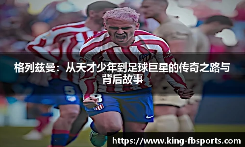 格列兹曼:从天才少年到足球巨星的传奇之路与背后故事